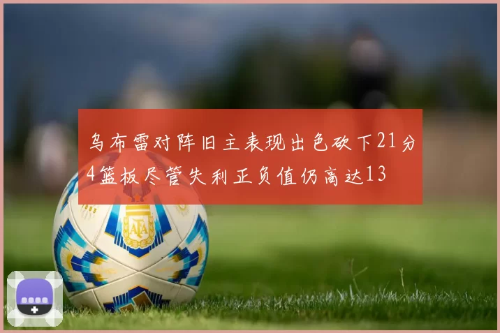 乌布雷对阵旧主表现出色砍下21分4篮板尽管失利正负值仍高达13