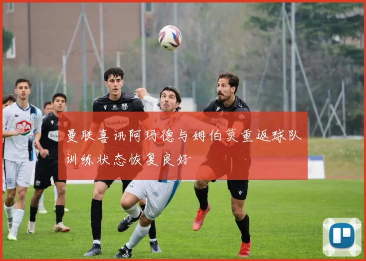 曼联喜讯阿玛德与姆伯莫重返球队训练状态恢复良好