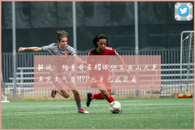 解说：约基奇虽耀眼但亚历山大更具完美气质MVP几乎已成定局
