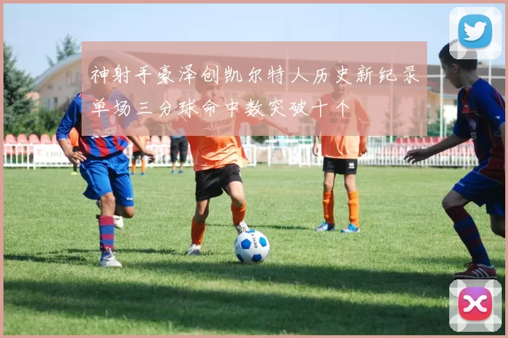 神射手豪泽创凯尔特人历史新纪录单场三分球命中数突破十个