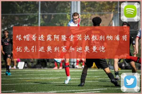 绿帽哥透露阿隆索若执教利物浦将优先引进奥利塞和迪奥曼德