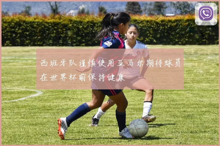 西班牙队谨慎使用亚马尔期待球员在世界杯前保持健康