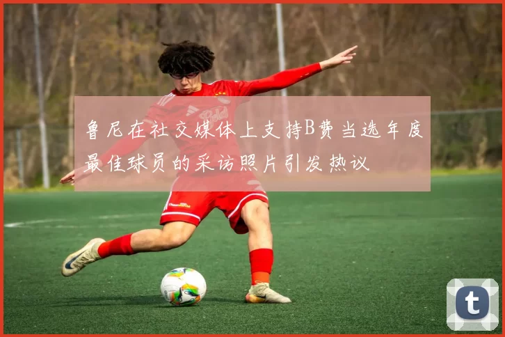 鲁尼在社交媒体上支持B费当选年度最佳球员的采访照片引发热议