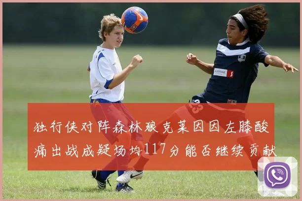 独行侠对阵森林狼克莱因因左膝酸痛出战成疑场均117分能否继续贡献