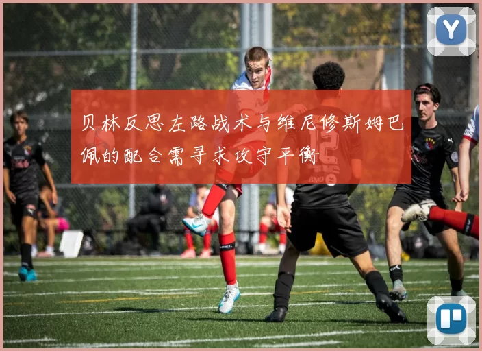 贝林反思左路战术与维尼修斯姆巴佩的配合需寻求攻守平衡
