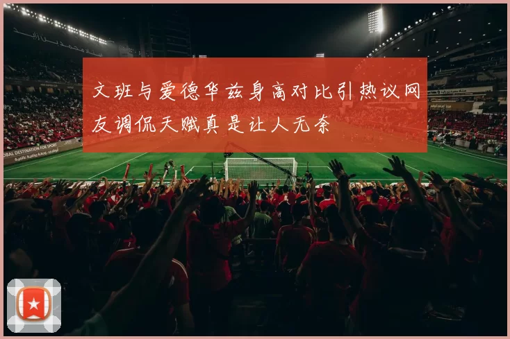 文班与爱德华兹身高对比引热议网友调侃天赋真是让人无奈