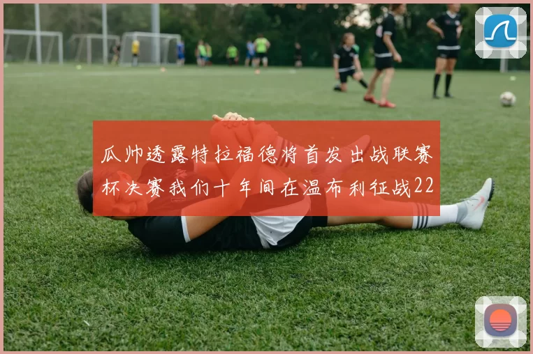 瓜帅透露特拉福德将首发出战联赛杯决赛我们十年间在温布利征战22次