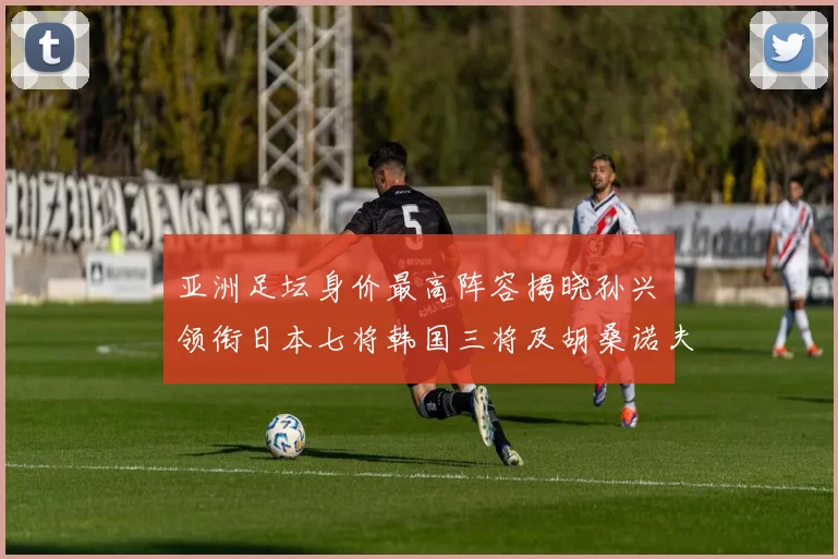 亚洲足坛身价最高阵容揭晓孙兴慜领衔日本七将韩国三将及胡桑诺夫入选