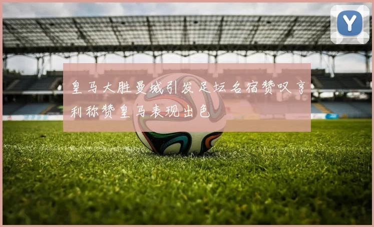 皇马大胜曼城引发足坛名宿赞叹亨利称赞皇马表现出色