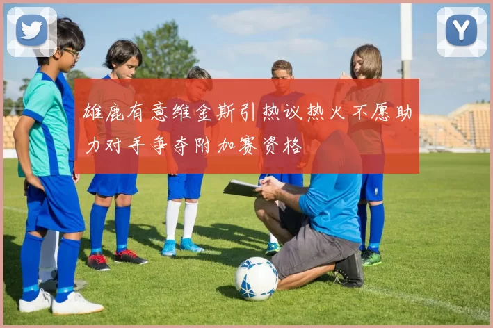 雄鹿有意维金斯引热议热火不愿助力对手争夺附加赛资格