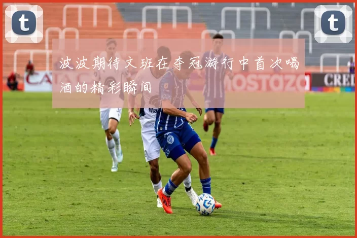 波波期待文班在夺冠游行中首次喝酒的精彩瞬间